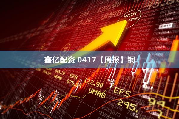 鑫亿配资 0417【周报】铜
