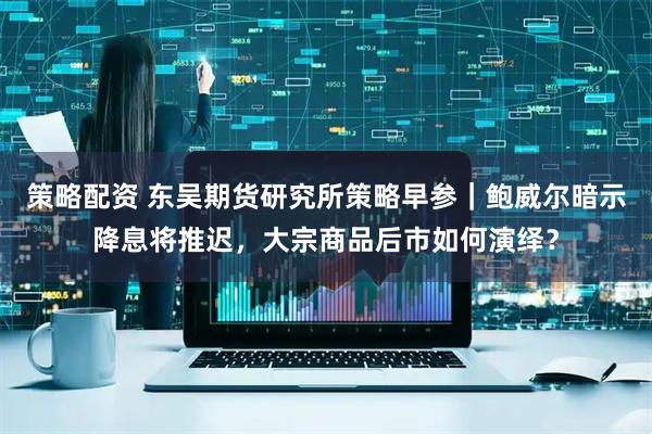 策略配资 东吴期货研究所策略早参｜鲍威尔暗示降息将推迟，大宗商品后市如何演绎？