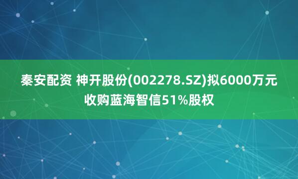 秦安配资 神开股份(002278.SZ)拟6000万元收购蓝海智信51%股权