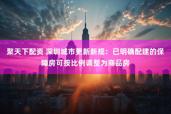 聚天下配资 深圳城市更新新规：已明确配建的保障房可按比例调整为商品房