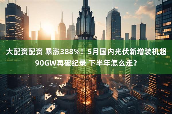 大配资配资 暴涨388%！5月国内光伏新增装机超90GW再破纪录 下半年怎么走？