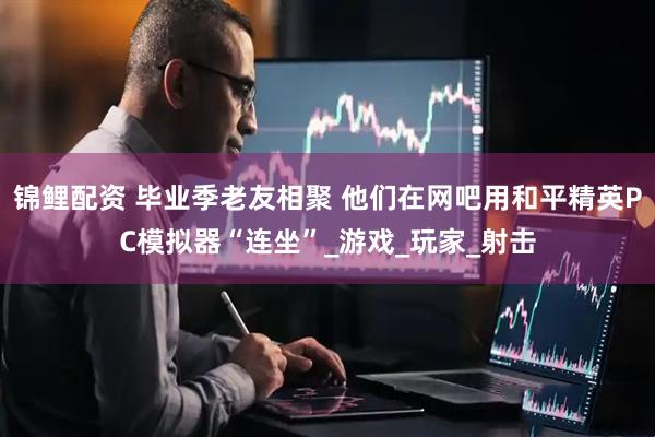 锦鲤配资 毕业季老友相聚 他们在网吧用和平精英PC模拟器“连坐”_游戏_玩家_射击