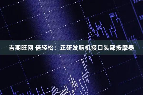 吉期旺网 倍轻松：正研发脑机接口头部按摩器