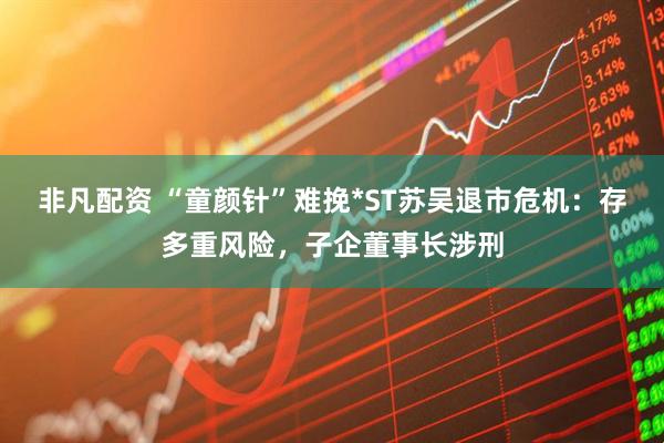 非凡配资 “童颜针”难挽*ST苏吴退市危机：存多重风险，子企董事长涉刑