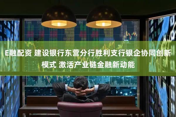 E融配资 建设银行东营分行胜利支行银企协同创新模式 激活产业链金融新动能