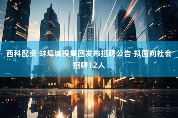 西科配资 蚌埠城投集团发布招聘公告 拟面向社会招聘12人