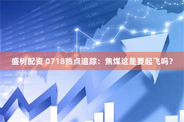 盛树配资 0718热点追踪：焦煤这是要起飞吗？