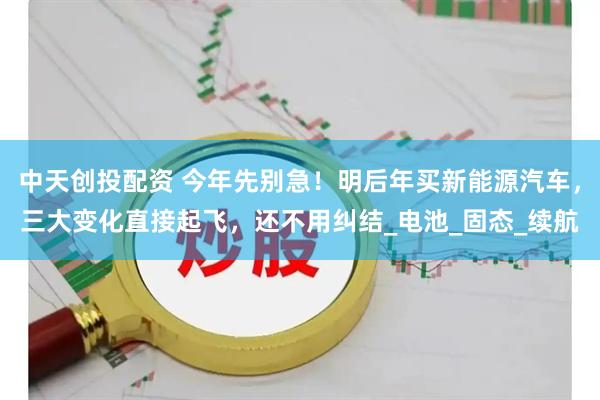中天创投配资 今年先别急！明后年买新能源汽车，三大变化直接起飞，还不用纠结_电池_固态_续航
