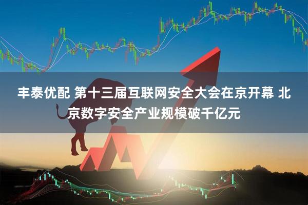 丰泰优配 第十三届互联网安全大会在京开幕 北京数字安全产业规模破千亿元