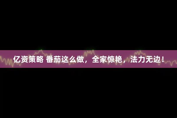 亿资策略 番茄这么做，全家惊艳，法力无边！