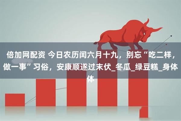 倍加网配资 今日农历闰六月十九，别忘“吃二样，做一事”习俗，安康顺遂过末伏_冬瓜_绿豆糕_身体