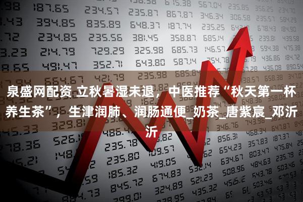 泉盛网配资 立秋暑湿未退，中医推荐“秋天第一杯养生茶”，生津润肺、润肠通便_奶茶_唐紫宸_邓沂