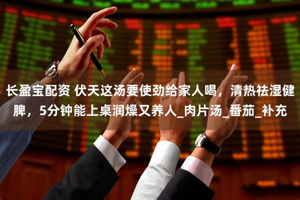长盈宝配资 伏天这汤要使劲给家人喝，清热祛湿健脾，5分钟能上桌润燥又养人_肉片汤_番茄_补充