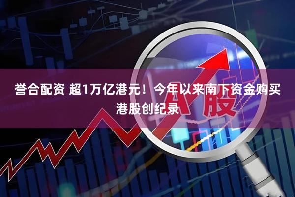 誉合配资 超1万亿港元！今年以来南下资金购买港股创纪录