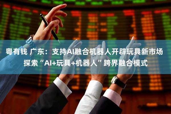 粤有钱 广东：支持AI融合机器人开辟玩具新市场 探索“AI+玩具+机器人”跨界融合模式