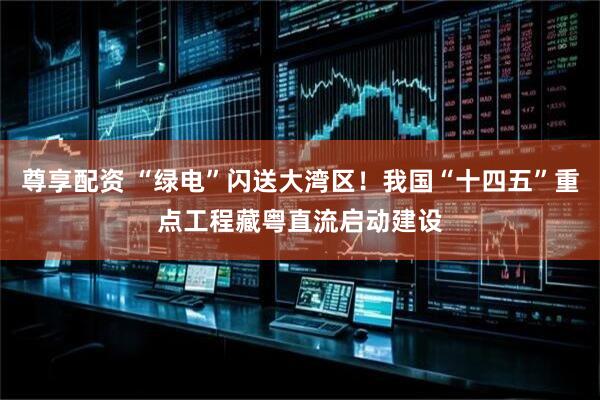 尊享配资 “绿电”闪送大湾区！我国“十四五”重点工程藏粤直流启动建设