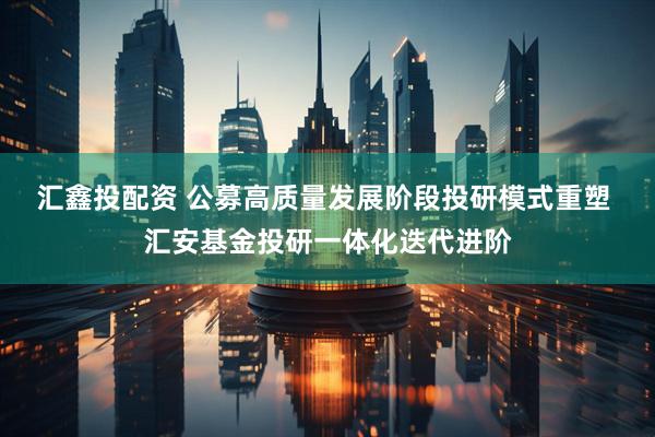 汇鑫投配资 公募高质量发展阶段投研模式重塑 汇安基金投研一体化迭代进阶