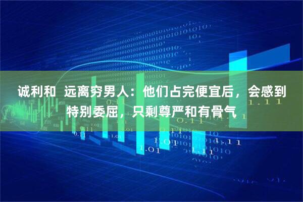 诚利和 远离穷男人:他们占完便宜后,会感到特别委屈,只剩尊严和有骨气