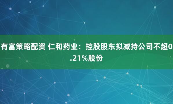 有富策略配资 仁和药业：控股股东拟减持公司不超0.21%股份