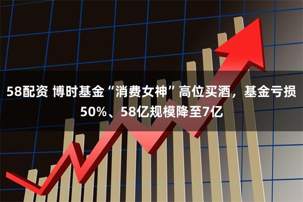 58配资 博时基金“消费女神”高位买酒，基金亏损50%、58亿规模降至7亿
