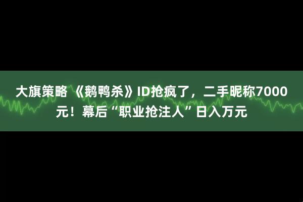 大旗策略 《鹅鸭杀》ID抢疯了，二手昵称7000元！幕后“职业抢注人”日入万元